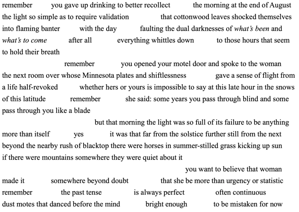 remember	you gave up drinking to better recollect	the morning at the end of August the light so simple as to require validation		that cottonwood leaves shocked themselves into flaming banter		with the day		faulting the dual darknesses of what’s been and what’s to come		after all	everything whittles down	to those hours that seem to hold their breath
remember	you opened your motel door and spoke to the woman
the next room over whose Minnesota plates and shiftlessness	gave a sense of flight from a life half-revoked		whether hers or yours is impossible to say at this late hour in the snows of this latitude	remember	she said: some years you pass through blind and some pass through you like a blade
but that morning the light was so full of its failure to be anything more than itself	yes	it was that far from the solstice further still from the next beyond the nearby rush of blacktop there were horses in summer-stilled grass kicking up sun
if there were mountains somewhere they were quiet about it
you want to believe that woman made it	somewhere beyond doubt		that she be more than urgency or statistic remember		the past tense	is always perfect	often continuous
dust motes that danced before the mind	bright enough	to be mistaken for now